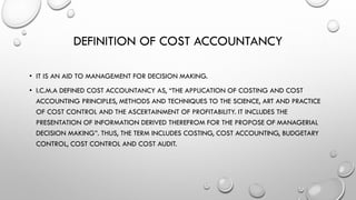 DEFINITION OF COST ACCOUNTANCY
• IT IS AN AID TO MANAGEMENT FOR DECISION MAKING.
• I.C.M.A DEFINED COST ACCOUNTANCY AS, “THE APPLICATION OF COSTING AND COST
ACCOUNTING PRINCIPLES, METHODS AND TECHNIQUES TO THE SCIENCE, ART AND PRACTICE
OF COST CONTROL AND THE ASCERTAINMENT OF PROFITABILITY. IT INCLUDES THE
PRESENTATION OF INFORMATION DERIVED THEREFROM FOR THE PROPOSE OF MANAGERIAL
DECISION MAKING”. THUS, THE TERM INCLUDES COSTING, COST ACCOUNTING, BUDGETARY
CONTROL, COST CONTROL AND COST AUDIT.
 