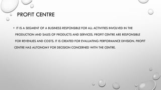 PROFIT CENTRE
• IT IS A SEGMENT OF A BUSINESS RESPONSIBLE FOR ALL ACTIVITIES INVOLVED IN THE
PRODUCTION AND SALES OF PRODUCTS AND SERVICES. PROFIT CENTRE ARE RESPONSIBLE
FOR REVENUES AND COSTS. IT IS CREATED FOR EVALUATING PERFORMANCE DIVISION. PROFIT
CENTRE HAS AUTONOMY FOR DECISION CONCERNED WITH THE CENTRE.
 
