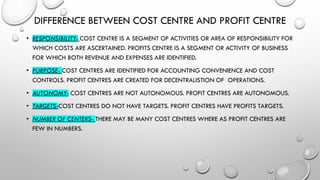 DIFFERENCE BETWEEN COST CENTRE AND PROFIT CENTRE
• RESPONSIBILITY- COST CENTRE IS A SEGMENT OF ACTIVITIES OR AREA OF RESPONSIBILITY FOR
WHICH COSTS ARE ASCERTAINED. PROFITS CENTRE IS A SEGMENT OR ACTIVITY OF BUSINESS
FOR WHICH BOTH REVENUE AND EXPENSES ARE IDENTIFIED.
• PURPOSE- COST CENTRES ARE IDENTIFIED FOR ACCOUNTING CONVENIENCE AND COST
CONTROLS. PROFIT CENTRES ARE CREATED FOR DECENTRALISTION OF OPERATIONS.
• AUTONOMY- COST CENTRES ARE NOT AUTONOMOUS. PROFIT CENTRES ARE AUTONOMOUS.
• TARGETS-COST CENTRES DO NOT HAVE TARGETS. PROFIT CENTRES HAVE PROFITS TARGETS.
• NUMBER OF CENTERS- THERE MAY BE MANY COST CENTRES WHERE AS PROFIT CENTRES ARE
FEW IN NUMBERS.
 
