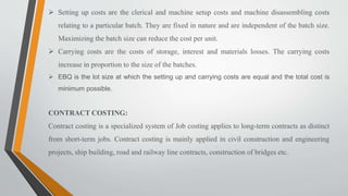  Setting up costs are the clerical and machine setup costs and machine disassembling costs
relating to a particular batch. They are fixed in nature and are independent of the batch size.
Maximizing the batch size can reduce the cost per unit.
 Carrying costs are the costs of storage, interest and materials losses. The carrying costs
increase in proportion to the size of the batches.
 EBQ is the lot size at which the setting up and carrying costs are equal and the total cost is
minimum possible.
CONTRACT COSTING:
Contract costing is a specialized system of Job costing applies to long-term contracts as distinct
from short-term jobs. Contract costing is mainly applied in civil construction and engineering
projects, ship building, road and railway line contracts, construction of bridges etc.
 