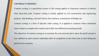 CONTRACT COSTING:
Contract costing is a specialized system of Job costing applies to long-term contracts as distinct
from short-term jobs. Contract costing is mainly applied in civil construction and engineering
projects, ship building, road and railway line contracts, construction of bridges etc.
Contract costing is a form of Specific order costing. It is applied to contracts where substantial
time is taken to complete the contract and it falls into different accounting periods.
The objectives of contract costing is to ascertain the cost incurred and to show the profit earned or
loss suffered on each contract undertaken after its completion as also from time to time during the
period of its execution.
 