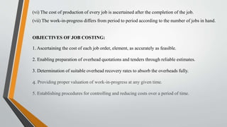(vi) The cost of production of every job is ascertained after the completion of the job.
(vii) The work-in-progress differs from period to period according to the number of jobs in hand.
OBJECTIVES OF JOB COSTING:
1. Ascertaining the cost of each job order, element, as accurately as feasible.
2. Enabling preparation of overhead quotations and tenders through reliable estimates.
3. Determination of suitable overhead recovery rates to absorb the overheads fully.
4. Providing proper valuation of work-in-progress at any given time.
5. Establishing procedures for controlling and reducing costs over a period of time.
 