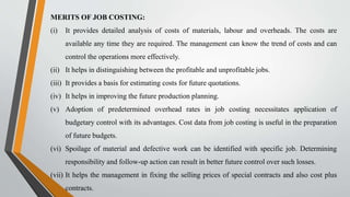 MERITS OF JOB COSTING:
(i) It provides detailed analysis of costs of materials, labour and overheads. The costs are
available any time they are required. The management can know the trend of costs and can
control the operations more effectively.
(ii) It helps in distinguishing between the profitable and unprofitable jobs.
(iii) It provides a basis for estimating costs for future quotations.
(iv) It helps in improving the future production planning.
(v) Adoption of predetermined overhead rates in job costing necessitates application of
budgetary control with its advantages. Cost data from job costing is useful in the preparation
of future budgets.
(vi) Spoilage of material and defective work can be identified with specific job. Determining
responsibility and follow-up action can result in better future control over such losses.
(vii) It helps the management in fixing the selling prices of special contracts and also cost plus
contracts.
 