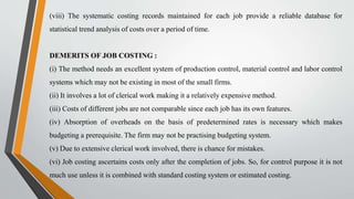 (viii) The systematic costing records maintained for each job provide a reliable database for
statistical trend analysis of costs over a period of time.
DEMERITS OF JOB COSTING :
(i) The method needs an excellent system of production control, material control and labor control
systems which may not be existing in most of the small firms.
(ii) It involves a lot of clerical work making it a relatively expensive method.
(iii) Costs of different jobs are not comparable since each job has its own features.
(iv) Absorption of overheads on the basis of predetermined rates is necessary which makes
budgeting a prerequisite. The firm may not be practising budgeting system.
(v) Due to extensive clerical work involved, there is chance for mistakes.
(vi) Job costing ascertains costs only after the completion of jobs. So, for control purpose it is not
much use unless it is combined with standard costing system or estimated costing.
 
