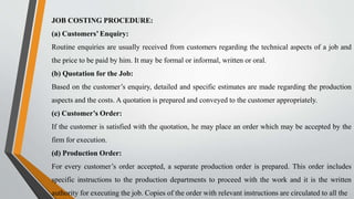 JOB COSTING PROCEDURE:
(a) Customers’ Enquiry:
Routine enquiries are usually received from customers regarding the technical aspects of a job and
the price to be paid by him. It may be formal or informal, written or oral.
(b) Quotation for the Job:
Based on the customer’s enquiry, detailed and specific estimates are made regarding the production
aspects and the costs. A quotation is prepared and conveyed to the customer appropriately.
(c) Customer’s Order:
If the customer is satisfied with the quotation, he may place an order which may be accepted by the
firm for execution.
(d) Production Order:
For every customer’s order accepted, a separate production order is prepared. This order includes
specific instructions to the production departments to proceed with the work and it is the written
authority for executing the job. Copies of the order with relevant instructions are circulated to all the
 