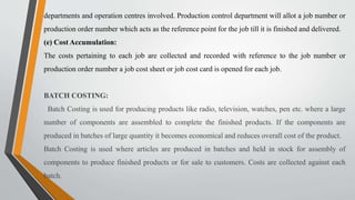 departments and operation centres involved. Production control department will allot a job number or
production order number which acts as the reference point for the job till it is finished and delivered.
(e) Cost Accumulation:
The costs pertaining to each job are collected and recorded with reference to the job number or
production order number a job cost sheet or job cost card is opened for each job.
BATCH COSTING:
Batch Costing is used for producing products like radio, television, watches, pen etc. where a large
number of components are assembled to complete the finished products. If the components are
produced in batches of large quantity it becomes economical and reduces overall cost of the product.
Batch Costing is used where articles are produced in batches and held in stock for assembly of
components to produce finished products or for sale to customers. Costs are collected against each
batch.
 