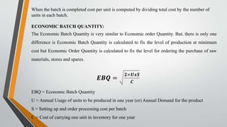 When the batch is completed cost per unit is computed by dividing total cost by the number of
units in each batch.
ECONOMIC BATCH QUANTITY:
The Economic Batch Quantity is very similar to Economic order Quantity. But, there is only one
difference is Economic Batch Quantity is calculated to fix the level of production at minimum
cost but Economic Order Quantity is calculated to fix the level for ordering the purchase of raw
materials, stores and spares.
𝑬𝑩𝑸 =
𝟐×𝑼𝒙𝑺
𝑪
EBQ = Economic Batch Quantity
U = Annual Usage of units to be produced in one year (or) Annual Demand for the product
S = Setting up and order processing cost per batch
C = Cost of carrying one unit in inventory for one year
 