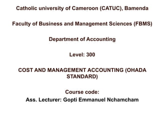 Catholic university of Cameroon (CATUC), Bamenda
Faculty of Business and Management Sciences (FBMS)
Department of Accounting
Level: 300
COST AND MANAGEMENT ACCOUNTING (OHADA
STANDARD)
Course code:
Ass. Lecturer: Gopti Emmanuel Nchamcham
 