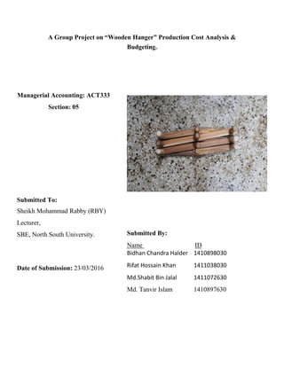 A Group Project on “Wooden Hanger” Production Cost Analysis &
Budgeting.
Managerial Accounting: ACT333
Section: 05
Submitted To:
Sheikh Mohammad Rabby (RBY)
Lecturer,
SBE, North South University.
Date of Submission: 23/03/2016
Submitted By:
Name ID
Bidhan Chandra Halder 1410898030
Rifat Hossain Khan 1411038030
Md.Shabit Bin Jalal 1411072630
Md. Tanvir Islam 1410897630
 