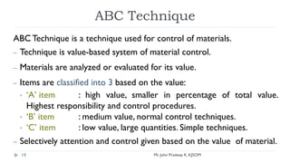 ABC Technique
ABC Technique is a technique used for control of materials.
– Technique is value-based system of material control.
– Materials are analyzed or evaluated for its value.
– Items are classified into 3 based on the value:
• ‘A’ item : high value, smaller in percentage of total value.
Highest responsibility and control procedures.
• ‘B’ item : medium value, normal control techniques.
• ‘C’ item : low value, large quantities. Simple techniques.
– Selectively attention and control given based on the value of material.
Mr. John Pradeep K, KJSOM
13
 