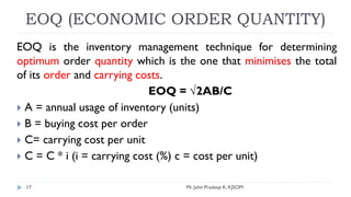 EOQ (ECONOMIC ORDER QUANTITY)
EOQ is the inventory management technique for determining
optimum order quantity which is the one that minimises the total
of its order and carrying costs.
EOQ = √2AB/C
 A = annual usage of inventory (units)
 B = buying cost per order
 C= carrying cost per unit
 C = C * i (i = carrying cost (%) c = cost per unit)
Mr. John Pradeep K, KJSOM
17
 