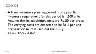 EOQ Q1.
 A firm’s inventory planning period is one year. Its
inventory requirement for this period is 1,600 units.
Assume that its acquisition costs are Rs. 50 per order.
The carrying costs are expected to be Re.1 per unit
per year for an item. Find out the EOQ.
 Solution: EOQ = √2AB/C
1,600*50/1
0 units
18 Mr. John Pradeep K, KJSOM
 