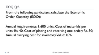 EOQ Q2.
Mr. John Pradeep K, KJSOM
19
From the following particulars, calculate the Economic
Order Quantity (EOQ):
Annual requirements: 1,600 units, Cost of materials per
units: Rs. 40, Cost of placing and receiving one order: Rs. 50;
Annual carrying cost for inventoryValue: 10%.
 