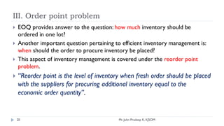 III. Order point problem
 EOQ provides answer to the question: how much inventory should be
ordered in one lot?
 Another important question pertaining to efficient inventory management is:
when should the order to procure inventory be placed?
 This aspect of inventory management is covered under the reorder point
problem.
 “Reorder point is the level of inventory when fresh order should be placed
with the suppliers for procuring additional inventory equal to the
economic order quantity”.
20 Mr. John Pradeep K, KJSOM
 