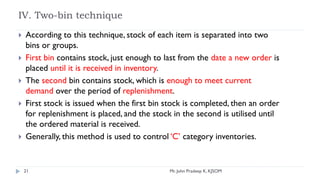 IV. Two-bin technique
 According to this technique, stock of each item is separated into two
bins or groups.
 First bin contains stock, just enough to last from the date a new order is
placed until it is received in inventory.
 The second bin contains stock, which is enough to meet current
demand over the period of replenishment.
 First stock is issued when the first bin stock is completed, then an order
for replenishment is placed, and the stock in the second is utilised until
the ordered material is received.
 Generally, this method is used to control ‘C’ category inventories.
21 Mr. John Pradeep K, KJSOM
 