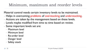 Minimum, maximum and reorder levels
Material control needs certain inventory levels to be maintained.
– Helps in overcoming problems of overstocking and understocking.
– Actions are taken by the management based on these levels.
– Levels maybe modified from time to time based on review.
– Some important levels set are:
• Maximum level
• Minimum level
• Re-order level
• Danger level
• Safety stock
Mr. John Pradeep K, KJSOM
25
 