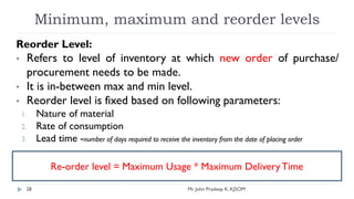 Minimum, maximum and reorder levels
Reorder Level:
• Refers to level of inventory at which new order of purchase/
procurement needs to be made.
• It is in-between max and min level.
• Reorder level is fixed based on following parameters:
1. Nature of material
2. Rate of consumption
3. Lead time -number of days required to receive the inventory from the date of placing order
Re-order level = Maximum Usage * Maximum DeliveryTime
Mr. John Pradeep K, KJSOM
28
 