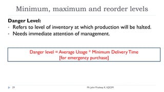 Minimum, maximum and reorder levels
Danger Level:
• Refers to level of inventory at which production will be halted.
• Needs immediate attention of management.
Danger level = Average Usage * Minimum DeliveryTime
[for emergency purchase]
Mr. John Pradeep K, KJSOM
29
 