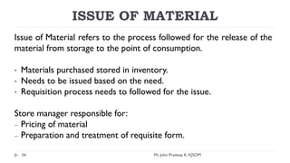 ISSUE OF MATERIAL
Issue of Material refers to the process followed for the release of the
material from storage to the point of consumption.
• Materials purchased stored in inventory.
• Needs to be issued based on the need.
• Requisition process needs to followed for the issue.
Store manager responsible for:
– Pricing of material
– Preparation and treatment of requisite form.
Mr. John Pradeep K, KJSOM
34
 
