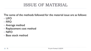 ISSUE OF MATERIAL
The some of the methods followed for the material issue are as follows:
• LIFO
• FIFO
• Average method
• Replacement cost method
• NIFO
• Base stock method
Mr. John Pradeep K, KJSOM
35
 