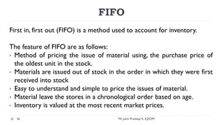 FIFO
First in, first out (FIFO) is a method used to account for inventory.
The feature of FIFO are as follows:
• Method of pricing the issue of material using, the purchase price of
the oldest unit in the stock.
• Materials are issued out of stock in the order in which they were first
received into stock
• Easy to understand and simple to price the issues of material.
• Material leave the stores in a chronological order based on age.
• Inventory is valued at the most recent market prices.
Mr. John Pradeep K, KJSOM
36
 