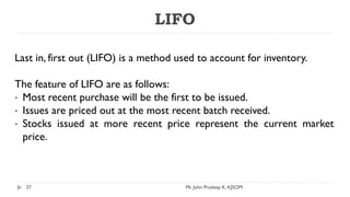 LIFO
Last in, first out (LIFO) is a method used to account for inventory.
The feature of LIFO are as follows:
• Most recent purchase will be the first to be issued.
• Issues are priced out at the most recent batch received.
• Stocks issued at more recent price represent the current market
price.
Mr. John Pradeep K, KJSOM
37
 