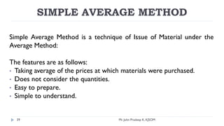SIMPLE AVERAGE METHOD
Simple Average Method is a technique of Issue of Material under the
Average Method:
The features are as follows:
• Taking average of the prices at which materials were purchased.
• Does not consider the quantities.
• Easy to prepare.
• Simple to understand.
Mr. John Pradeep K, KJSOM
39
 