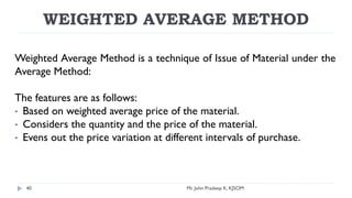 WEIGHTED AVERAGE METHOD
Weighted Average Method is a technique of Issue of Material under the
Average Method:
The features are as follows:
• Based on weighted average price of the material.
• Considers the quantity and the price of the material.
• Evens out the price variation at different intervals of purchase.
Mr. John Pradeep K, KJSOM
40
 