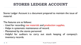 STORES LEDGER ACCOUNT
Stores Ledger Account is a document prepared to maintain the issue of
material.
The features are as follows:
• Used for recording raw materials and production supplies.
• Helps in systematic maintenance of record.
• Maintained by the stores personnel.
• Helpful for auditors to carry out stock keeping of company's
inventory records.
Mr. John Pradeep K, KJSOM
41
 