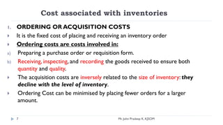 Cost associated with inventories
1. ORDERING OR ACQUISITION COSTS
 It is the fixed cost of placing and receiving an inventory order
 Ordering costs are costs involved in:
a) Preparing a purchase order or requisition form.
b) Receiving, inspecting, and recording the goods received to ensure both
quantity and quality.
 The acquisition costs are inversely related to the size of inventory: they
decline with the level of inventory.
 Ordering Cost can be minimised by placing fewer orders for a larger
amount.
7 Mr. John Pradeep K, KJSOM
 