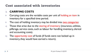Cost associated with inventories
2. CARRYING COSTS
 Carrying costs are the variable costs per unit of holding an item in
inventory for a specified time period.
 The cost of holding inventory may be divided into two categories:
a) Those that arise due to the storing of inventory (insurance, utilities,
pilferage, service costs, such as labour for handling inventory, clerical
and accounting costs).
b) The opportunity cost of funds (if funds were not locked up in
inventory, they would have earned a return).
8 Mr. John Pradeep K, KJSOM
 