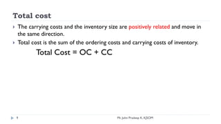 Total cost
 The carrying costs and the inventory size are positively related and move in
the same direction.
 Total cost is the sum of the ordering costs and carrying costs of inventory.
Total Cost = OC + CC
9 Mr. John Pradeep K, KJSOM
 