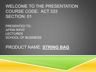 WELCOME TO THE PRESENTATION 
COURSE CODE: ACT 333 
SECTION: 01 
PRESENTED TO: 
AFRIN RIFAT 
LECTURER 
SCHOOL OF BUSINESS 
PRODUCT NAME: STRING BAG 
 