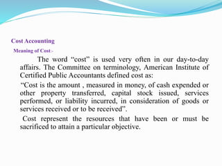 Cost Accounting
Meaning of Cost:-
The word “cost” is used very often in our day-to-day
affairs. The Committee on terminology, American Institute of
Certified Public Accountants defined cost as:
“Cost is the amount , measured in money, of cash expended or
other property transferred, capital stock issued, services
performed, or liability incurred, in consideration of goods or
services received or to be received”.
Cost represent the resources that have been or must be
sacrificed to attain a particular objective.
 