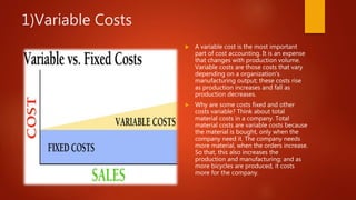 1)Variable Costs
 A variable cost is the most important
part of cost accounting. It is an expense
that changes with production volume.
Variable costs are those costs that vary
depending on a organization's
manufacturing output; these costs rise
as production increases and fall as
production decreases.
 Why are some costs fixed and other
costs variable? Think about total
material costs in a company. Total
material costs are variable costs because
the material is bought, only when the
company need it. The company needs
more material, when the orders increase.
So that, this also increases the
production and manufacturing; and as
more bicycles are produced, it costs
more for the company.
 