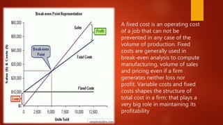 A fixed cost is an operating cost
of a job that can not be
prevented in any case of the
volume of production. Fixed
costs are generally used in
break-even analysis to compute
manufacturing, volume of sales
and pricing even if a firm
generates neither loss nor
profit. Variable costs and fixed
costs shapes the structure of
total cost in a firm; that plays a
very big role in maintaining its
profitability
 