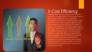 3-Cost Efficiency
Keeping costs low and having cost efficient
maintains a huge benefit if a company have a
strong and ambitious work. A strong
competition around the world has also made
decision errors. That caused a need of cost
accountants and cost efficiency. In order to
make a cost efficient, prices should be kept in
low levels. Many firms have become aware of
the need to improve their cost accounting
systems, in this way; they can manufacture
more accurate cost information to calculate
the cost of their services and products,
pinpoint loss-making activities and analyze
profits by products, sales outlets, customers,
markets, and monitor trends in costs over a
long period of time
 