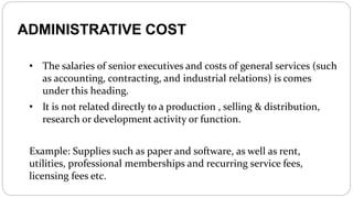 ADMINISTRATIVE COST
• The salaries of senior executives and costs of general services (such
as accounting, contracting, and industrial relations) is comes
under this heading.
• It is not related directly to a production , selling & distribution,
research or development activity or function.
Example: Supplies such as paper and software, as well as rent,
utilities, professional memberships and recurring service fees,
licensing fees etc.
 