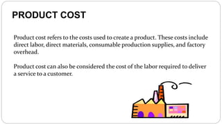 PRODUCT COST
Product cost refers to the costs used to create a product. These costs include
direct labor, direct materials, consumable production supplies, and factory
overhead.
Product cost can also be considered the cost of the labor required to deliver
a service to a customer.
 