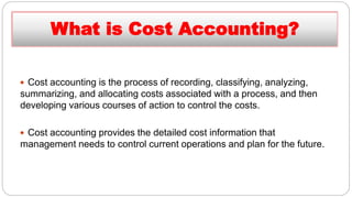  Cost accounting is the process of recording, classifying, analyzing,
summarizing, and allocating costs associated with a process, and then
developing various courses of action to control the costs.
 Cost accounting provides the detailed cost information that
management needs to control current operations and plan for the future.
What is Cost Accounting?
 