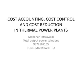 COST ACCOUNTING, COST CONTROL
AND COST REDUCTION
IN THERMAL POWER PLANTS
Manohar Tatwawadi
Total output power solutions
9372167165
PUNE, MAHARASHTRA
 