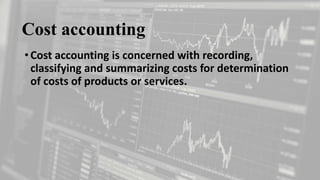 Cost accounting
• Cost accounting is concerned with recording,
classifying and summarizing costs for determination
of costs of products or services.
 