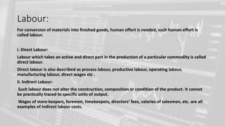 Labour:
For conversion of materials into finished goods, human effort is needed, such human effort is
called labour.
i. Direct Labour:
Labour which takes an active and direct part in the production of a particular commodity is called
direct labour.
Direct labour is also described as process labour, productive labour, operating labour,
manufacturing labour, direct wages etc .
ii. Indirect Labour:
Such labour does not alter the construction, composition or condition of the product. It cannot
be practically traced to specific units of output.
Wages of store-keepers, foremen, timekeepers, directors’ fees, salaries of salesmen, etc. are all
examples of indirect labour costs.
 