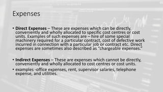 Expenses
• Direct Expenses – These are expenses which can be directly,
conveniently and wholly allocated to specific cost centres or cost
units. Examples of such expenses are – hire of some special
machinery required for a particular contract, cost of defective work
incurred in connection with a particular job or contract etc. Direct
expenses are sometimes also described as “chargeable expenses.”
• Indirect Expenses – These are expenses which cannot be directly,
conveniently and wholly allocated to cost centres or cost units.
• examples -office expenses, rent, supervisor salaries, telephone
expense, and utilities.
 