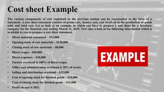 Cost sheet Example
The various components of cost explained in the previous section can be represented in the form of a
statement. A cost sheet statement consists of prime cost, factory cost, cost involved in the production of goods
sold, and total cost. Let us look at an example, in which you have to prepare a cost sheet for a furniture
company for the financial year ending March 31, 2019. Now take a look at the following information which is
available to you to prepare a cost sheet statement.
• Direct material consumed – $12,000
• Opening stock of raw materials – $130,000
• Closing stock of raw materials – $8,000
• Direct wages – $50,000
• Direct expenses – $10,000
• Factory overhead is 100% of direct wages
• Office and administration overhead is 20% of works
• Selling and distribution overhead – $25,000
• Cost of opening stock for finished goods – $10,000
• Cost of closing stock for finished goods – $15,000
• Profit on cost is 20%
 