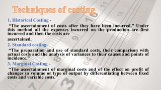1. Historical Costing -
“The ascertainment of costs after they have been incurred.” Under
this method all the expenses incurred on the production are first
incurred and then the costs are
ascertained.
2. Standard costing-
“The preparation and use of standard costs, their comparison with
actual costs and the analysis of variances to their causes and points of
incidence.”
3. Marginal Costing -
“The ascertainment of marginal costs and of the effect on profit of
changes in volume or type of output by differentiating between fixed
costs and variable costs.”
 