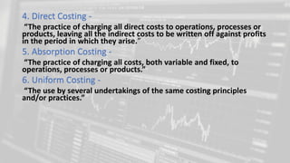 4. Direct Costing -
“The practice of charging all direct costs to operations, processes or
products, leaving all the indirect costs to be written off against profits
in the period in which they arise.”
5. Absorption Costing -
“The practice of charging all costs, both variable and fixed, to
operations, processes or products.”
6. Uniform Costing -
“The use by several undertakings of the same costing principles
and/or practices.”
 