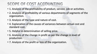 • 1. Analysis of the profitability of product, service, job or activities.
• 2. Analysis of profitability of various departments of segments of the
organization.
• 3. Analysis of the type and nature of cost.
• 4. Explanation of the causes of variances between actual cost and
standard cost.
• 5. Helpful in determination of selling price.
• 6. Analysis of the change in profit as per the change in level of
production.
• 7. Analysis of the profit or loss of the organization.
 
