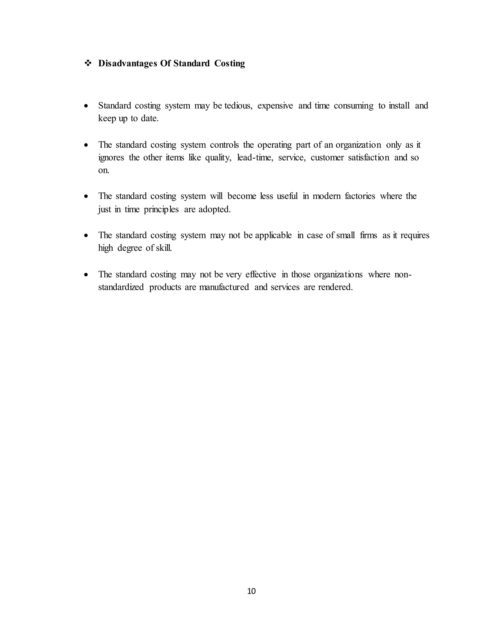 10
 Disadvantages Of Standard Costing
 Standard costing system may be tedious, expensive and time consuming to install and
keep up to date.
 The standard costing system controls the operating part of an organization only as it
ignores the other items like quality, lead-time, service, customer satisfaction and so
on.
 The standard costing system will become less useful in modern factories where the
just in time principles are adopted.
 The standard costing system may not be applicable in case of small firms as it requires
high degree of skill.
 The standard costing may not be very effective in those organizations where non-
standardized products are manufactured and services are rendered.
 