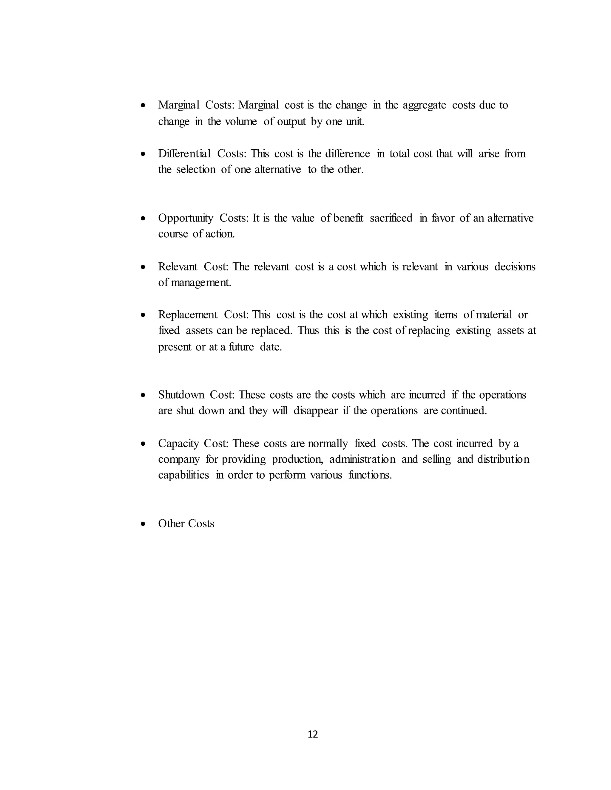 12
 Marginal Costs: Marginal cost is the change in the aggregate costs due to
change in the volume of output by one unit.
 Differential Costs: This cost is the difference in total cost that will arise from
the selection of one alternative to the other.
 Opportunity Costs: It is the value of benefit sacrificed in favor of an alternative
course of action.
 Relevant Cost: The relevant cost is a cost which is relevant in various decisions
of management.
 Replacement Cost: This cost is the cost at which existing items of material or
fixed assets can be replaced. Thus this is the cost of replacing existing assets at
present or at a future date.
 Shutdown Cost: These costs are the costs which are incurred if the operations
are shut down and they will disappear if the operations are continued.
 Capacity Cost: These costs are normally fixed costs. The cost incurred by a
company for providing production, administration and selling and distribution
capabilities in order to perform various functions.
 Other Costs
 